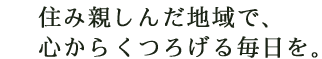 住み親しんだ地域で、心からくつろげる毎日を。